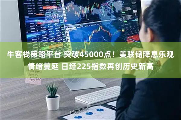 牛客栈策略平台 突破45000点！美联储降息乐观情绪蔓延 日经225指数再创历史新高