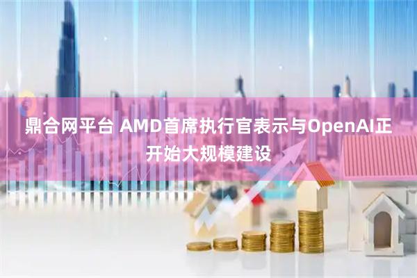 鼎合网平台 AMD首席执行官表示与OpenAI正开始大规模建设