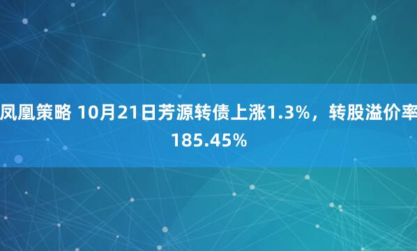 凤凰策略 10月21日芳源转债上涨1.3%，转股溢价率185.45%