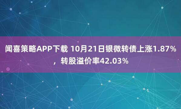 闻喜策略APP下载 10月21日银微转债上涨1.87%，转股溢价率42.03%