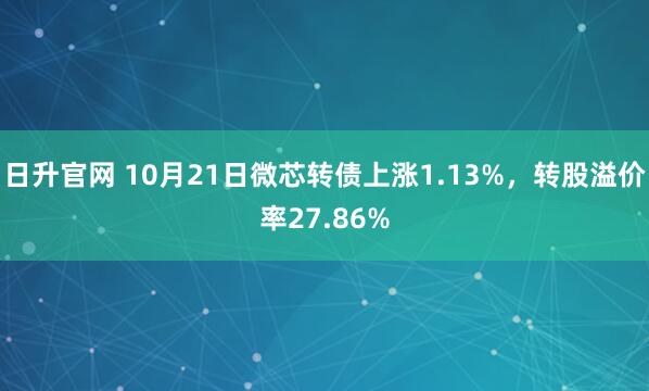 日升官网 10月21日微芯转债上涨1.13%，转股溢价率27.86%