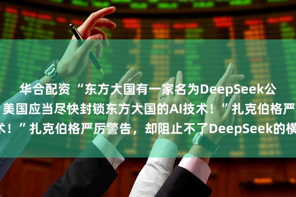 华合配资 “东方大国有一家名为DeepSeek公司的AI大模型非常先进，美国应当尽快封锁东方大国的AI技术！”扎克伯格严厉警告，却阻止不了DeepSeek的横空出世！