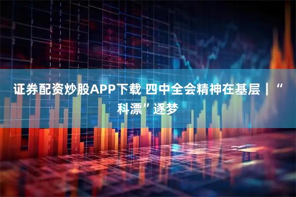 证券配资炒股APP下载 四中全会精神在基层｜“科漂”逐梦