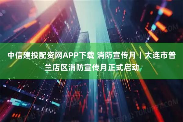 中信建投配资网APP下载 消防宣传月丨大连市普兰店区消防宣传月正式启动