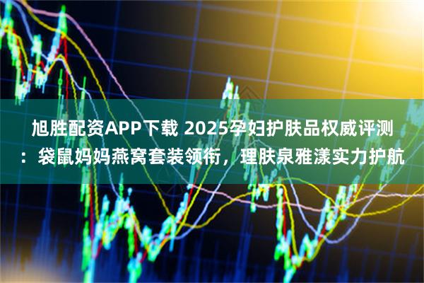 旭胜配资APP下载 2025孕妇护肤品权威评测：袋鼠妈妈燕窝套装领衔，理肤泉雅漾实力护航