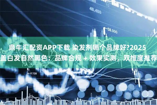 鼎牛汇配资APP下载 染发剂哪个品牌好?2025 盖白发自然黑色：品牌合规 + 效果实测，双维度推荐