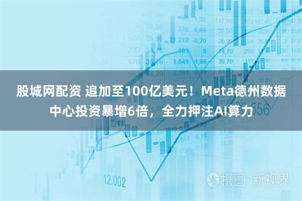股城网配资 追加至100亿美元！Meta德州数据中心投资暴增6倍，全力押注AI算力