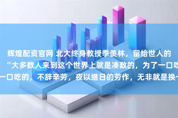 辉煌配资官网 北大终身教授季羡林，留给世人的忠告，一针见血！他说：“大多数人来到这个世界上就是凑数的，为了一口吃的，不辞辛劳，夜以继日的劳作，无非就是换一个大点的碗吃饭！”