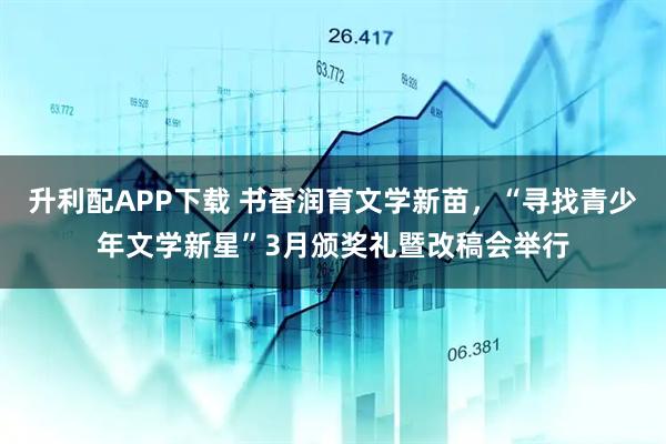 升利配APP下载 书香润育文学新苗，“寻找青少年文学新星”3月颁奖礼暨改稿会举行