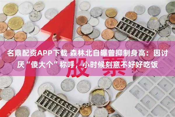 名鼎配资APP下载 森林北自曝曾抑制身高：因讨厌“傻大个”称呼，小时候刻意不好好吃饭