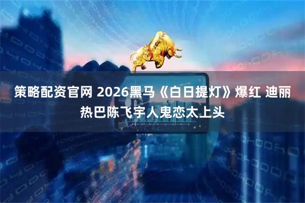 策略配资官网 2026黑马《白日提灯》爆红 迪丽热巴陈飞宇人鬼恋太上头