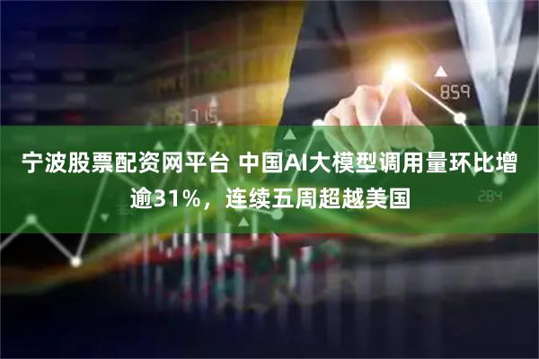 宁波股票配资网平台 中国AI大模型调用量环比增逾31%，连续五周超越美国