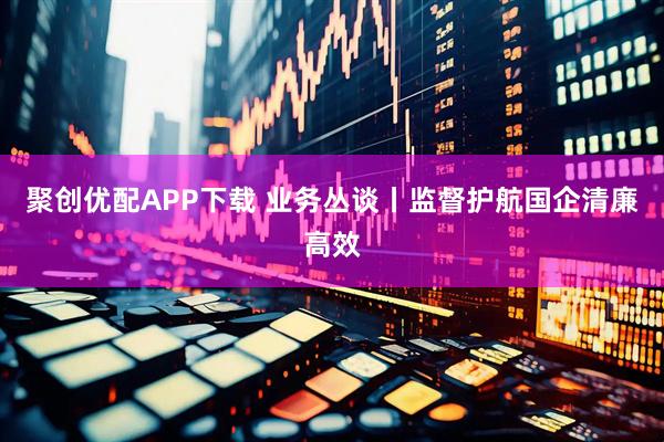 聚创优配APP下载 业务丛谈丨监督护航国企清廉高效