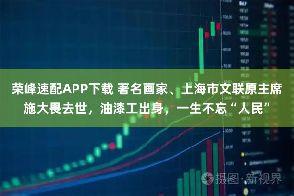 荣峰速配APP下载 著名画家、上海市文联原主席施大畏去世，油漆工出身，一生不忘“人民”