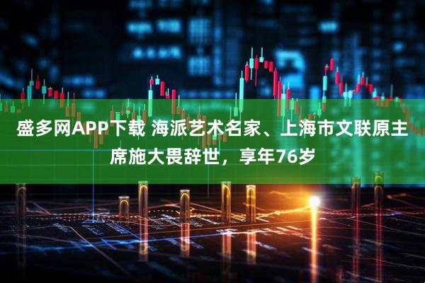盛多网APP下载 海派艺术名家、上海市文联原主席施大畏辞世，享年76岁