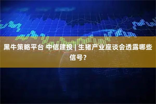 黑牛策略平台 中信建投 | 生猪产业座谈会透露哪些信号？