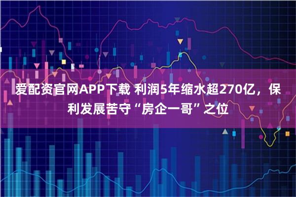 爱配资官网APP下载 利润5年缩水超270亿，保利发展苦守“房企一哥”之位