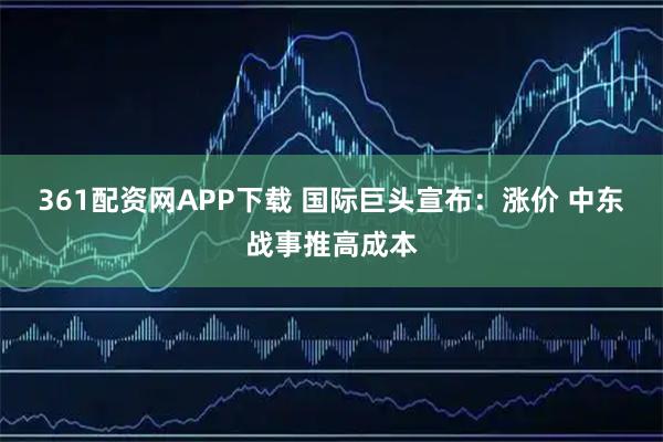 361配资网APP下载 国际巨头宣布：涨价 中东战事推高成本