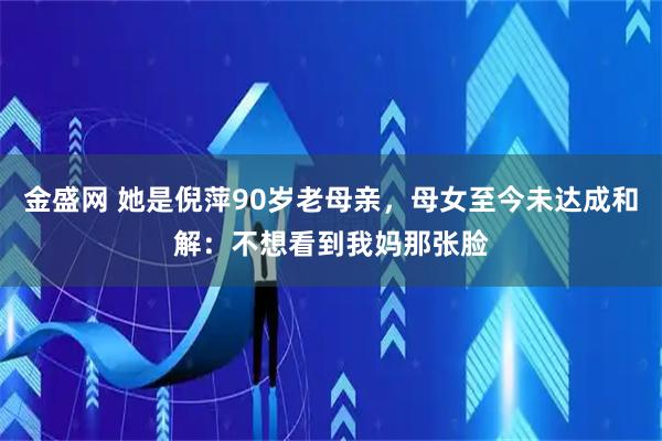 金盛网 她是倪萍90岁老母亲，母女至今未达成和解：不想看到我妈那张脸