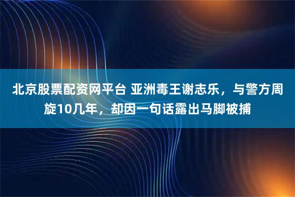 北京股票配资网平台 亚洲毒王谢志乐，与警方周旋10几年，却因一句话露出马脚被捕