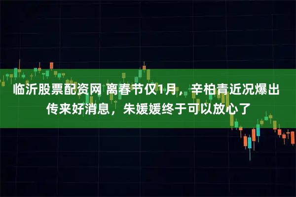 临沂股票配资网 离春节仅1月，辛柏青近况爆出 传来好消息，朱媛媛终于可以放心了