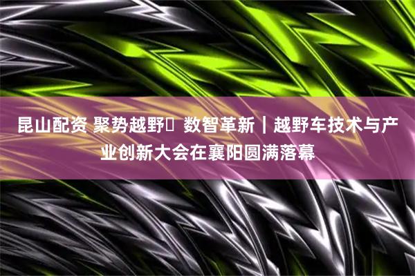 昆山配资 聚势越野・数智革新｜越野车技术与产业创新大会在襄阳圆满落幕