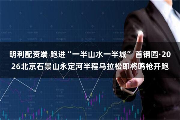 明利配资端 跑进“一半山水一半城” 首钢园·2026北京石景山永定河半程马拉松即将鸣枪开跑