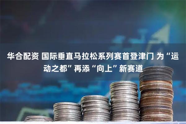 华合配资 国际垂直马拉松系列赛首登津门 为“运动之都”再添“向上”新赛道