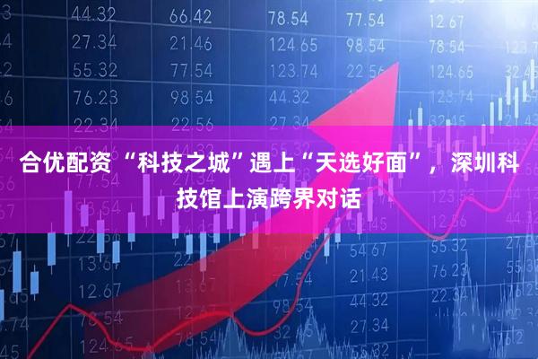 合优配资 “科技之城”遇上“天选好面”，深圳科技馆上演跨界对话