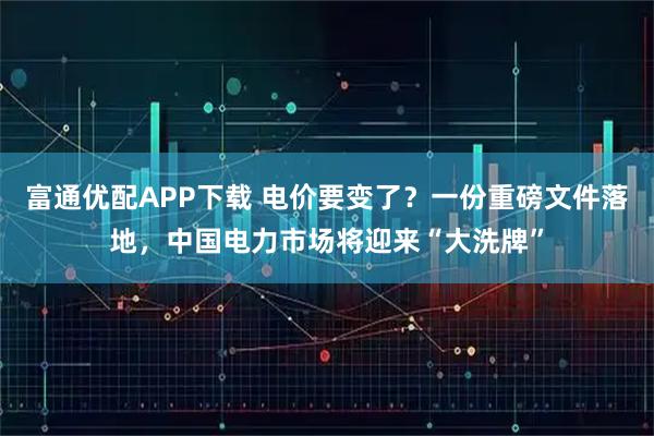 富通优配APP下载 电价要变了？一份重磅文件落地，中国电力市场将迎来“大洗牌”