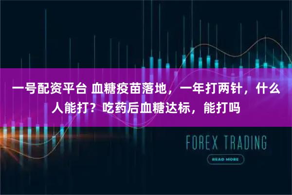 一号配资平台 血糖疫苗落地，一年打两针，什么人能打？吃药后血糖达标，能打吗