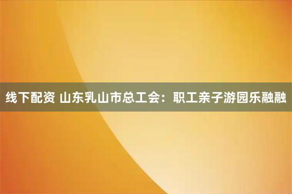 线下配资 山东乳山市总工会：职工亲子游园乐融融