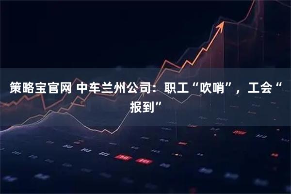 策略宝官网 中车兰州公司：职工“吹哨”，工会“报到”