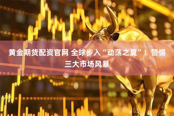 黄金期货配资官网 全球步入“动荡之夏”!警惕三大市场风暴