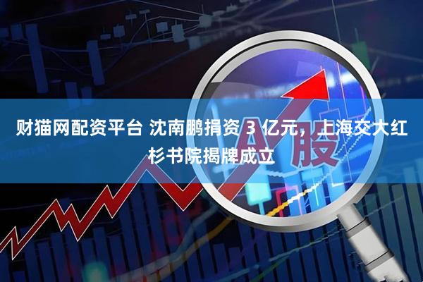 财猫网配资平台 沈南鹏捐资 3 亿元，上海交大红杉书院揭牌成立