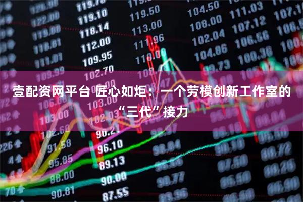 壹配资网平台 匠心如炬：一个劳模创新工作室的“三代”接力