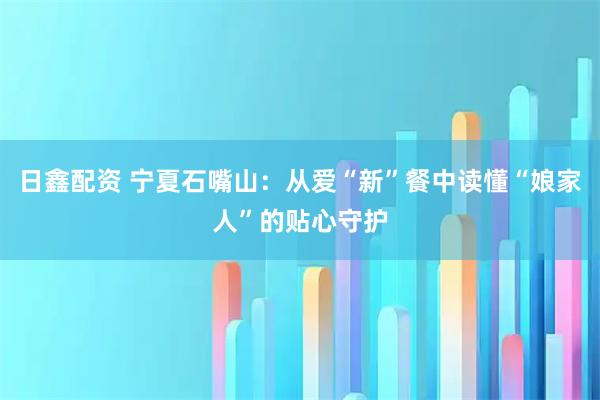 日鑫配资 宁夏石嘴山：从爱“新”餐中读懂“娘家人”的贴心守护